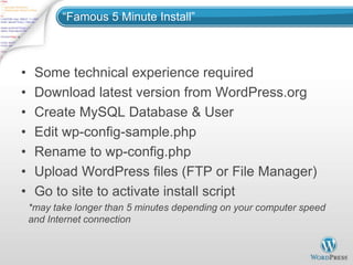 “Famous 5 Minute Install”



•    Some technical experience required
•    Download latest version from WordPress.org
•    Create MySQL Database & User
•    Edit wp-config-sample.php
•    Rename to wp-config.php
•    Upload WordPress files (FTP or File Manager)
•    Go to site to activate install script
    *may take longer than 5 minutes depending on your computer speed
    and Internet connection
 