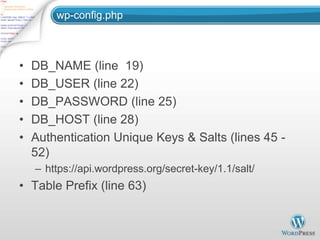 wp-config.php



•   DB_NAME (line 19)
•   DB_USER (line 22)
•   DB_PASSWORD (line 25)
•   DB_HOST (line 28)
•   Authentication Unique Keys & Salts (lines 45 -
    52)
    – https://api.wordpress.org/secret-key/1.1/salt/
• Table Prefix (line 63)
 