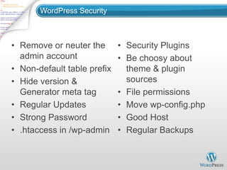 WordPress Security



• Remove or neuter the       • Security Plugins
  admin account              • Be choosy about
• Non-default table prefix     theme & plugin
• Hide version &               sources
  Generator meta tag         • File permissions
• Regular Updates            • Move wp-config.php
• Strong Password            • Good Host
• .htaccess in /wp-admin     • Regular Backups
 