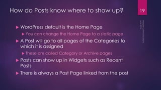 How do Posts know where to show up?
 WordPress default is the Home Page
 You can change the Home Page to a static page
 A Post will go to all pages of the Categories to
which it is assigned
 These are called Category or Archive pages
 Posts can show up in Widgets such as Recent
Posts
 There is always a Post Page linked from the post
19
 