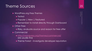 Theme Sources
 WordPress.org Free Themes
Tested
Popular | New | Featured
Remember to install directly through Dashboard
 Other Free
Risky, evaluate source and reason for free offer
 Commercial
http://wordpress.org/themes/commercial/
are usually fine
Theme Forest - investigate developer reputation
25
 