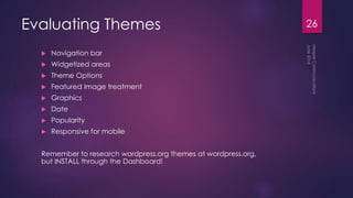 Evaluating Themes
 Navigation bar
 Widgetized areas
 Theme Options
 Featured Image treatment
 Graphics
 Date
 Popularity
 Responsive for mobile
Remember to research wordpress.org themes at wordpress.org,
but INSTALL through the Dashboard!
26
 