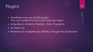 Plugins
 WordPress has over 30,000 plugins.
You can usually find one to do what you need.
 Evaluation is similar to Themes – Date, Popularity
 Try them out
 Research at wordpress.org, INSTALL through the Dashboard
31
 