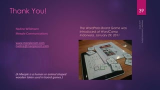 Thank You!
Nadine Wildmann
Meeple Communications
www.meeplecom.com
nadine@meeplecom.com
(A Meeple is a human or animal shaped
wooden token used in board games.)
39
The WordPress Board Game was
introduced at WordCamp
Indonesia, January 29, 2011
 