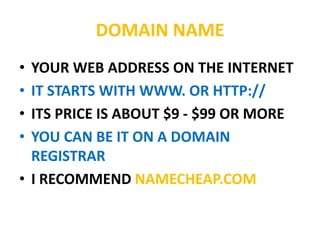 DOMAIN NAME
• YOUR WEB ADDRESS ON THE INTERNET
• IT STARTS WITH WWW. OR HTTP://
• ITS PRICE IS ABOUT $9 - $99 OR MORE
• YOU CAN BE IT ON A DOMAIN
REGISTRAR
• I RECOMMEND NAMECHEAP.COM
 