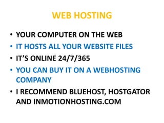 WEB HOSTING
• YOUR COMPUTER ON THE WEB
• IT HOSTS ALL YOUR WEBSITE FILES
• IT’S ONLINE 24/7/365
• YOU CAN BUY IT ON A WEBHOSTING
COMPANY
• I RECOMMEND BLUEHOST, HOSTGATOR
AND INMOTIONHOSTING.COM
 
