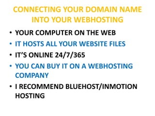 CONNECTING YOUR DOMAIN NAME
INTO YOUR WEBHOSTING
• YOUR COMPUTER ON THE WEB
• IT HOSTS ALL YOUR WEBSITE FILES
• IT’S ONLINE 24/7/365
• YOU CAN BUY IT ON A WEBHOSTING
COMPANY
• I RECOMMEND BLUEHOST/INMOTION
HOSTING
 