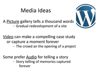 Media Ideas
A Picture gallery tells a thousand words
     – Gradual redevelopment of a site

Video can make a compelling case study
  or capture a moment forever
     – The crowd an the opening of a project

Some prefer Audio for telling a story
     – Story telling of memories captured
         forever
 