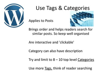 Use Tags & Categories
Applies to Posts

Brings order and helps readers search for
  similar posts. So keep well organised

Are interactive and 'clickable'

Category can also have description

Try and limit to 8 – 10 top level Categories

Use more Tags, think of reader searching
 