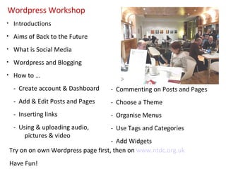Wordpress Workshop
•    Introductions
•    Aims of Back to the Future
•    What is Social Media
•    Wordpress and Blogging
•    How to …
     - Create account & Dashboard     - Commenting on Posts and Pages
     - Add & Edit Posts and Pages     - Choose a Theme
     - Inserting links                - Organise Menus
     - Using & uploading audio,       - Use Tags and Categories
         pictures & video
                                       - Add Widgets
    Try on on own Wordpress page first, then on www.ntdc.org.uk
    Have Fun!
 
