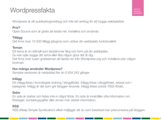 Wordpressfakta
Wordpress är ett publiceringsverktyg och inte ett verktyg för att bygga webbplatser
Pris?
Open Source som är gratis att ladda ner, installera och använda.

Tillägg
Det ﬁnns över 10 000 tillägg (plugins) som utökar din webbplats funktionalitet.

Teman
Ett tema är en stilmall som bestämmer färg och form på din webbplats.
Du kan själv bygga ditt tema eller låta någon göra det åt dig.
Det ﬁnns över tusen gratisteman att ladda ner från Wordpress.org och installera utan någon
kostnad.

Hur många använder Wordpress?
Senaste versionen är nerladdad ﬂer än 5 634 242 gånger

Inlägg
Ett inlägg listas i kronologisk ordning i bloggﬂödet. Inlägg listas i bloggﬂödet, arkivet och i
kategorier. Inlägg är det som gör bloggen levande. Inlägg listas också i RSS-ﬂödet.

Sidor
En sida är statisk och listas inte in något ﬂöde. En sida är innehåller ofta information om
företaget, kontaktuppgifter eller annan mer statisk information.
RSS
RSS (Realy Simple Syndication) vilket möjliggör att du som besökare kan prenumerera på bloggen.
 