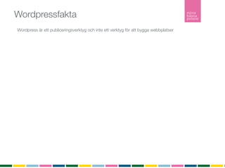 Wordpressfakta
Wordpress är ett publiceringsverktyg och inte ett verktyg för att bygga webbplatser
Pris?
Open Source som är gratis att ladda ner, installera och använda.

Tillägg
Det ﬁnns över 10 000 tillägg (plugins) som utökar din webbplats funktionalitet.

Teman
Ett tema är en stilmall som bestämmer färg och form på din webbplats.
Du kan själv bygga ditt tema eller låta någon göra det åt dig.
Det ﬁnns över tusen gratisteman att ladda ner från Wordpress.org och installera utan någon
kostnad.

Hur många använder Wordpress?
Senaste versionen är nerladdad ﬂer än 5 634 242 gånger

Inlägg
Ett inlägg listas i kronologisk ordning i bloggﬂödet. Inlägg listas i bloggﬂödet, arkivet och i
kategorier. Inlägg är det som gör bloggen levande. Inlägg listas också i RSS-ﬂödet.

Sidor
En sida är statisk och listas inte in något ﬂöde. En sida är innehåller ofta information om
företaget, kontaktuppgifter eller annan mer statisk information.
RSS
RSS (Realy Simple Syndication) vilket möjliggör att du som besökare kan prenumerera på bloggen.
 