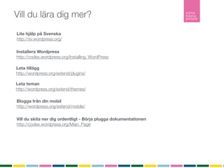 Vill du lära dig mer?
Lite hjälp på Svenska
http://sv.wordpress.org/

Installera Wordpress
http://codex.wordpress.org/Installing_WordPress

Leta tillägg
http://wordpress.org/extend/plugins/

Leta teman
http://wordpress.org/extend/themes/

Blogga från din mobil
http://wordpress.org/extend/mobile/

Vill du skita ner dig ordentligt - Börja plugga dokumentationen
http://codex.wordpress.org/Main_Page
 