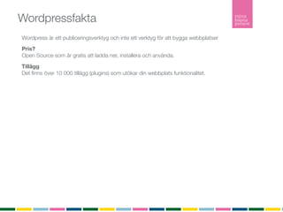 Wordpressfakta
Wordpress är ett publiceringsverktyg och inte ett verktyg för att bygga webbplatser
Pris?
Open Source som är gratis att ladda ner, installera och använda.

Tillägg
Det ﬁnns över 10 000 tillägg (plugins) som utökar din webbplats funktionalitet.

Teman
Ett tema är en stilmall som bestämmer färg och form på din webbplats.
Du kan själv bygga ditt tema eller låta någon göra det åt dig.
Det ﬁnns över tusen gratisteman att ladda ner från Wordpress.org och installera utan någon
kostnad.

Hur många använder Wordpress?
Senaste versionen är nerladdad ﬂer än 5 634 242 gånger

Inlägg
Ett inlägg listas i kronologisk ordning i bloggﬂödet. Inlägg listas i bloggﬂödet, arkivet och i
kategorier. Inlägg är det som gör bloggen levande. Inlägg listas också i RSS-ﬂödet.

Sidor
En sida är statisk och listas inte in något ﬂöde. En sida är innehåller ofta information om
företaget, kontaktuppgifter eller annan mer statisk information.
RSS
RSS (Realy Simple Syndication) vilket möjliggör att du som besökare kan prenumerera på bloggen.
 