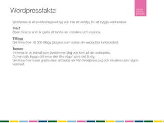 Wordpressfakta
Wordpress är ett publiceringsverktyg och inte ett verktyg för att bygga webbplatser
Pris?
Open Source som är gratis att ladda ner, installera och använda.

Tillägg
Det ﬁnns över 10 000 tillägg (plugins) som utökar din webbplats funktionalitet.

Teman
Ett tema är en stilmall som bestämmer färg och form på din webbplats.
Du kan själv bygga ditt tema eller låta någon göra det åt dig.
Det ﬁnns över tusen gratisteman att ladda ner från Wordpress.org och installera utan någon
kostnad.

Hur många använder Wordpress?
Senaste versionen är nerladdad ﬂer än 5 634 242 gånger

Inlägg
Ett inlägg listas i kronologisk ordning i bloggﬂödet. Inlägg listas i bloggﬂödet, arkivet och i
kategorier. Inlägg är det som gör bloggen levande. Inlägg listas också i RSS-ﬂödet.

Sidor
En sida är statisk och listas inte in något ﬂöde. En sida är innehåller ofta information om
företaget, kontaktuppgifter eller annan mer statisk information.
RSS
RSS (Realy Simple Syndication) vilket möjliggör att du som besökare kan prenumerera på bloggen.
 