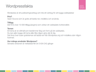 Wordpressfakta
Wordpress är ett publiceringsverktyg och inte ett verktyg för att bygga webbplatser
Pris?
Open Source som är gratis att ladda ner, installera och använda.

Tillägg
Det ﬁnns över 10 000 tillägg (plugins) som utökar din webbplats funktionalitet.

Teman
Ett tema är en stilmall som bestämmer färg och form på din webbplats.
Du kan själv bygga ditt tema eller låta någon göra det åt dig.
Det ﬁnns över tusen gratisteman att ladda ner från Wordpress.org och installera utan någon
kostnad.

Hur många använder Wordpress?
Senaste versionen är nerladdad ﬂer än 5 634 242 gånger

Inlägg
Ett inlägg listas i kronologisk ordning i bloggﬂödet. Inlägg listas i bloggﬂödet, arkivet och i
kategorier. Inlägg är det som gör bloggen levande. Inlägg listas också i RSS-ﬂödet.

Sidor
En sida är statisk och listas inte in något ﬂöde. En sida är innehåller ofta information om
företaget, kontaktuppgifter eller annan mer statisk information.
RSS
RSS (Realy Simple Syndication) vilket möjliggör att du som besökare kan prenumerera på bloggen.
 