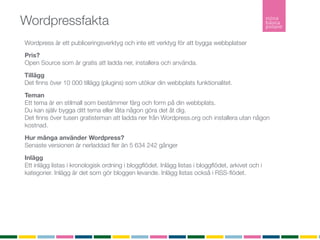 Wordpressfakta
Wordpress är ett publiceringsverktyg och inte ett verktyg för att bygga webbplatser
Pris?
Open Source som är gratis att ladda ner, installera och använda.

Tillägg
Det ﬁnns över 10 000 tillägg (plugins) som utökar din webbplats funktionalitet.

Teman
Ett tema är en stilmall som bestämmer färg och form på din webbplats.
Du kan själv bygga ditt tema eller låta någon göra det åt dig.
Det ﬁnns över tusen gratisteman att ladda ner från Wordpress.org och installera utan någon
kostnad.

Hur många använder Wordpress?
Senaste versionen är nerladdad ﬂer än 5 634 242 gånger

Inlägg
Ett inlägg listas i kronologisk ordning i bloggﬂödet. Inlägg listas i bloggﬂödet, arkivet och i
kategorier. Inlägg är det som gör bloggen levande. Inlägg listas också i RSS-ﬂödet.

Sidor
En sida är statisk och listas inte in något ﬂöde. En sida är innehåller ofta information om
företaget, kontaktuppgifter eller annan mer statisk information.
RSS
RSS (Realy Simple Syndication) vilket möjliggör att du som besökare kan prenumerera på bloggen.
 