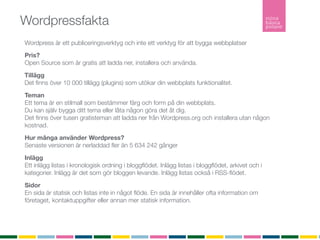 Wordpressfakta
Wordpress är ett publiceringsverktyg och inte ett verktyg för att bygga webbplatser
Pris?
Open Source som är gratis att ladda ner, installera och använda.

Tillägg
Det ﬁnns över 10 000 tillägg (plugins) som utökar din webbplats funktionalitet.

Teman
Ett tema är en stilmall som bestämmer färg och form på din webbplats.
Du kan själv bygga ditt tema eller låta någon göra det åt dig.
Det ﬁnns över tusen gratisteman att ladda ner från Wordpress.org och installera utan någon
kostnad.

Hur många använder Wordpress?
Senaste versionen är nerladdad ﬂer än 5 634 242 gånger

Inlägg
Ett inlägg listas i kronologisk ordning i bloggﬂödet. Inlägg listas i bloggﬂödet, arkivet och i
kategorier. Inlägg är det som gör bloggen levande. Inlägg listas också i RSS-ﬂödet.

Sidor
En sida är statisk och listas inte in något ﬂöde. En sida är innehåller ofta information om
företaget, kontaktuppgifter eller annan mer statisk information.
RSS
RSS (Realy Simple Syndication) vilket möjliggör att du som besökare kan prenumerera på bloggen.
 