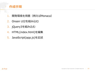 Copyright © Asial Corporation. All Rights Reserved. │ 12
作成手順
1. 開発環境を用意（例えばMonaca）
2. Onsen UI2を組み込む
3. jQuery3を組み込む
4. HTML(index.html)を編集
5. JavaScript(app.js)を記述
 
