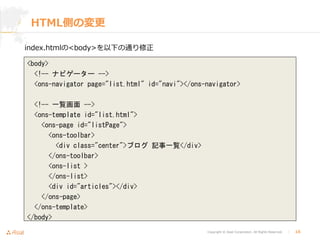 Copyright © Asial Corporation. All Rights Reserved. │ 16
HTML側の変更
index.htmlの<body>を以下の通り修正
<body>
<!-- ナビゲーター -->
<ons-navigator page="list.html" id="navi"></ons-navigator>
<!-- 一覧画面 -->
<ons-template id="list.html">
<ons-page id="listPage">
<ons-toolbar>
<div class="center">ブログ 記事一覧</div>
</ons-toolbar>
<ons-list >
</ons-list>
<div id="articles"></div>
</ons-page>
</ons-template>
</body>
 