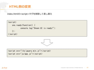 Copyright © Asial Corporation. All Rights Reserved. │ 17
HTML側の変更
index.htmlの<script>タグを削除して差し替え
<script>
ons.ready(function() {
console.log("Onsen UI is ready!");
});
</script>
<script src="lib/jquery.min.js"></script>
<script src="js/app.js"></script>
 