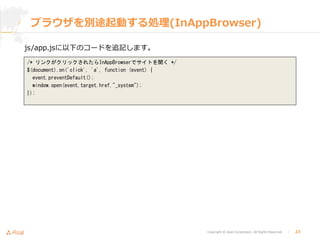 Copyright © Asial Corporation. All Rights Reserved. │ 23
ブラウザを別途起動する処理(InAppBrowser)
js/app.jsに以下のコードを追記します。
/* リンクがクリックされたらInAppBrowserでサイトを開く */
$(document).on('click', 'a', function (event) {
event.preventDefault();
window.open(event.target.href,"_system");
});
 
