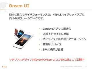 Copyright © Asial Corporation. All Rights Reserved. │ 3
Onsen UI
• Cordovaアプリに最適化
• UIガイドラインに準拠
• ネイティブと遜色ないアニメーション
• 豊富なUIパーツ
• SPAの構築が容易
簡単に使えてハイパフォーマンスな、HTML5ハイブリッドアプリ
向けのUIフレームワークです。
マテリアルデザイン対応verのOnsen UI 2.0をRC版として公開中
 