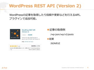 Copyright © Asial Corporation. All Rights Reserved. │ 8
WordPress REST API (Version 2)
記事の取得例
/wp-json/wp/v2/posts
結果
JSON形式
WordPressの記事を取得したり投稿や更新などを行えるAPI。
プラグインで追加可能。
 