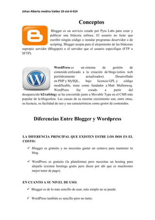 Johan Alberto medina Valdez 10-sist-6-014
Conceptos
Blogger es un servicio creado por Pyra Labs para crear y
publicar una bitácora enlínea. El usuario no tiene que
escribir ningún código o instalar programas deservidor o de
scripting. Blogger acepta para el alojamiento de las bitácoras
supropio servidor (Blogspot) o el servidor que el usuario especifique (FTP o
SFTP).
WordPress es un sistema de gestión de
contenido enfocado a la creación de blogs (sitios web
periódicamente actualizados). Desarrollado
en PHP y MySQL, bajo licencia GPL y código
modificable, tiene como fundador a Matt Mullenweg.
WordPress fue creado a partir del
desaparecido b2/cafelogy se ha convertido junto a Movable Type en el CMS más
popular de la blogosfera. Las causas de su enorme crecimiento son, entre otras,
su licencia, su facilidad de uso y sus características como gestor de contenidos.
Diferencias Entre Blogger y Wordpress
LA DIFERENCIA PRINCIPAL QUE EXISTEN ESTRE LOS DOS ES EL
COSTO:
 Blogger es gratuito y no necesitas gastar un centavo para mantener tu
blog.
 WordPress es gratuito (la plataforma) pero necesitas un hosting para
alojarlo (existen hostings gratis pero dicen por ahí que es muchísimo
mejor tener de pago).
EN CUANTO A SU NIVEL DE USO:
 Blogger es de lo más sencillo de usar, más simple no se puede.
 WordPress también es sencillo pero no tanto.
 
