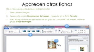 Aparecen otras fichas 
No es necesario que las busque. En lugar de ello: 
1. Seleccione la imagen. 
2. Aparece la opción Herramientas de imagen . Haga clic en la ficha Formato . 
3. Para trabajar con las imágenes aparecen grupos y comandos adicionales, como el 
grupo Estilos de imagen . 
1 
2 
3 
 