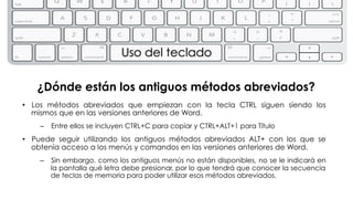 Uso del teclado 
¿Dónde están los antiguos métodos abreviados? 
• Los métodos abreviados que empiezan con la tecla CTRL siguen siendo los 
mismos que en las versiones anteriores de Word. 
– Entre ellos se incluyen CTRL+C para copiar y CTRL+ALT+1 para Título 
• Puede seguir utilizando los antiguos métodos abreviados ALT+ con los que se 
obtenía acceso a los menús y comandos en las versiones anteriores de Word. 
– Sin embargo, como los antiguos menús no están disponibles, no se le indicará en 
la pantalla qué letra debe presionar, por lo que tendrá que conocer la secuencia 
de teclas de memoria para poder utilizar esos métodos abreviados. 
 