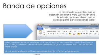 Banda de opciones 
La mayoría de los cambios que se 
observan posterior a Word 2007 están en la 
banda de opciones, el área que se 
extiende por la parte superior de Word. 
La banda de opciones permite tener al alcance los comandos que utiliza habitualmente para 
que no tenga que buscar en las distintas partes del programa lo que necesita para realizar las 
tareas diarias. 
¿A qué se debe el cambio? Para que puedas trabajar más fácil y rápidamente. 
 