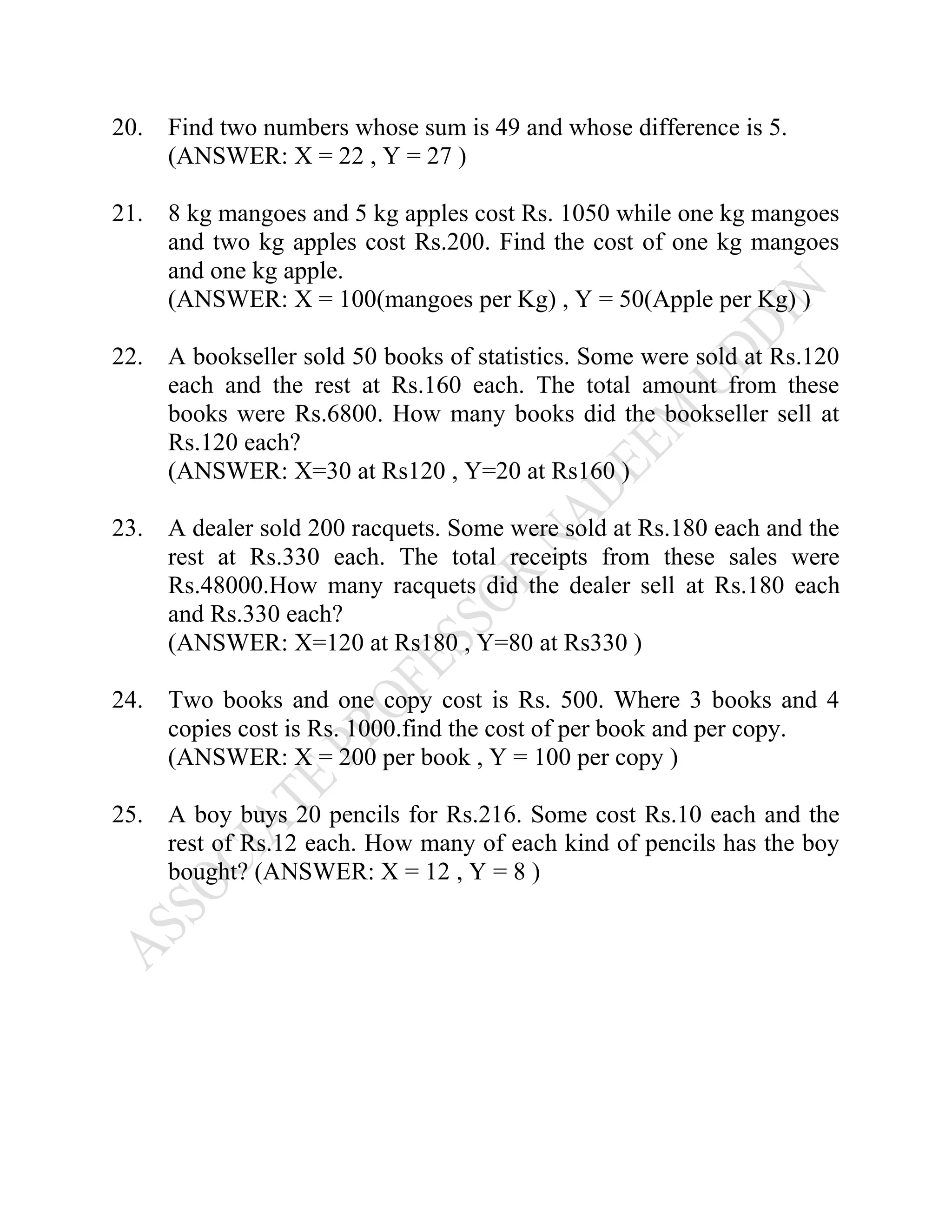20. Find two numbers whose sum is 49 and whose difference is 5.
(ANSWER: X = 22 , Y = 27 )
21. 8 kg mangoes and 5 kg apples cost Rs. 1050 while one kg mangoes
and two kg apples cost Rs.200. Find the cost of one kg mangoes
and one kg apple.
(ANSWER: X = 100(mangoes per Kg) , Y = 50(Apple per Kg) )
22. A bookseller sold 50 books of statistics. Some were sold at Rs.120
each and the rest at Rs.160 each. The total amount from these
books were Rs.6800. How many books did the bookseller sell at
Rs.120 each?
(ANSWER: X=30 at Rs120 , Y=20 at Rs160 )
23. A dealer sold 200 racquets. Some were sold at Rs.180 each and the
rest at Rs.330 each. The total receipts from these sales were
Rs.48000.How many racquets did the dealer sell at Rs.180 each
and Rs.330 each?
(ANSWER: X=120 at Rs180 , Y=80 at Rs330 )
24. Two books and one copy cost is Rs. 500. Where 3 books and 4
copies cost is Rs. 1000.find the cost of per book and per copy.
(ANSWER: X = 200 per book , Y = 100 per copy )
25. A boy buys 20 pencils for Rs.216. Some cost Rs.10 each and the
rest of Rs.12 each. How many of each kind of pencils has the boy
bought? (ANSWER: X = 12 , Y = 8 )