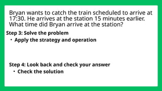 Step 3: Solve the problem
• Apply the strategy and operation
Step 4: Look back and check your answer
• Check the solution
Bryan wants to catch the train scheduled to arrive at
17:30. He arrives at the station 15 minutes earlier.
What time did Bryan arrive at the station?
 