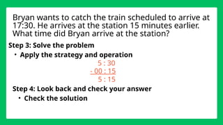 Step 3: Solve the problem
• Apply the strategy and operation
5 : 30
- 00 : 15
Step 4: Look back and check your answer
• Check the solution
Bryan wants to catch the train scheduled to arrive at
17:30. He arrives at the station 15 minutes earlier.
What time did Bryan arrive at the station?
5 : 15
 