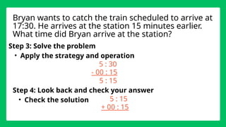 Step 3: Solve the problem
• Apply the strategy and operation
5 : 30
- 00 : 15
Step 4: Look back and check your answer
• Check the solution
Bryan wants to catch the train scheduled to arrive at
17:30. He arrives at the station 15 minutes earlier.
What time did Bryan arrive at the station?
5 : 15
5 : 15
+ 00 : 15
 