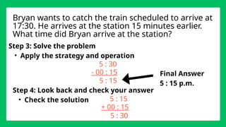Step 3: Solve the problem
• Apply the strategy and operation
5 : 30
- 00 : 15
Step 4: Look back and check your answer
• Check the solution
Bryan wants to catch the train scheduled to arrive at
17:30. He arrives at the station 15 minutes earlier.
What time did Bryan arrive at the station?
5 : 15
5 : 15
+ 00 : 15
5 : 30
Final Answer
5 : 15 p.m.
 