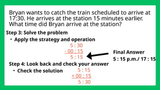 Step 3: Solve the problem
• Apply the strategy and operation
5 : 30
- 00 : 15
Step 4: Look back and check your answer
• Check the solution
Bryan wants to catch the train scheduled to arrive at
17:30. He arrives at the station 15 minutes earlier.
What time did Bryan arrive at the station?
5 : 15
5 : 15
+ 00 : 15
5 : 30
Final Answer
5 : 15 p.m./ 17 : 15
 