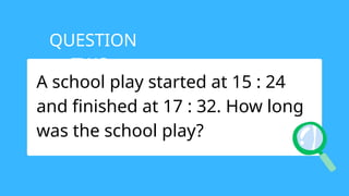 A school play started at 15 : 24
and finished at 17 : 32. How long
was the school play?
QUESTION
TWO:
 