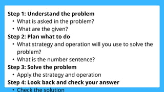 Step 1: Understand the problem
• What is asked in the problem?
• What are the given?
Step 2: Plan what to do
• What strategy and operation will you use to solve the
problem?
• What is the number sentence?
Step 3: Solve the problem
• Apply the strategy and operation
Step 4: Look back and check your answer
• Check the solution
 