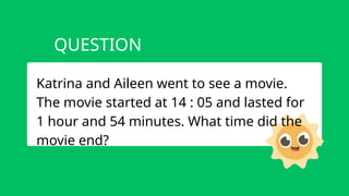 Katrina and Aileen went to see a movie.
The movie started at 14 : 05 and lasted for
1 hour and 54 minutes. What time did the
movie end?
QUESTION
THREE:
 