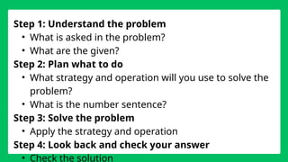 Step 1: Understand the problem
• What is asked in the problem?
• What are the given?
Step 2: Plan what to do
• What strategy and operation will you use to solve the
problem?
• What is the number sentence?
Step 3: Solve the problem
• Apply the strategy and operation
Step 4: Look back and check your answer
• Check the solution
 