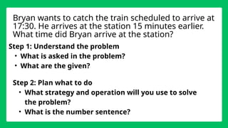 Step 1: Understand the problem
• What is asked in the problem?
• What are the given?
Bryan wants to catch the train scheduled to arrive at
17:30. He arrives at the station 15 minutes earlier.
What time did Bryan arrive at the station?
Step 2: Plan what to do
• What strategy and operation will you use to solve
the problem?
• What is the number sentence?
 