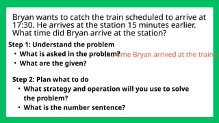 the time Bryan arrived at the train st
Step 1: Understand the problem
• What is asked in the problem?
• What are the given?
Step 2: Plan what to do
• What strategy and operation will you use to solve
the problem?
• What is the number sentence?
Bryan wants to catch the train scheduled to arrive at
17:30. He arrives at the station 15 minutes earlier.
What time did Bryan arrive at the station?
 