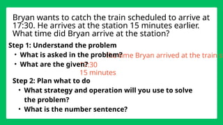 the time Bryan arrived at the train st
17:30
Step 1: Understand the problem
• What is asked in the problem?
• What are the given?
Step 2: Plan what to do
• What strategy and operation will you use to solve
the problem?
• What is the number sentence?
Bryan wants to catch the train scheduled to arrive at
17:30. He arrives at the station 15 minutes earlier.
What time did Bryan arrive at the station?
15 minutes
 