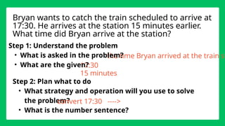 the time Bryan arrived at the train st
17:30
Step 1: Understand the problem
• What is asked in the problem?
• What are the given?
Step 2: Plan what to do
• What strategy and operation will you use to solve
the problem?
• What is the number sentence?
Bryan wants to catch the train scheduled to arrive at
17:30. He arrives at the station 15 minutes earlier.
What time did Bryan arrive at the station?
15 minutes
convert 17:30 ---->
 