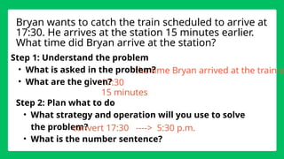the time Bryan arrived at the train st
17:30
Step 1: Understand the problem
• What is asked in the problem?
• What are the given?
Step 2: Plan what to do
• What strategy and operation will you use to solve
the problem?
• What is the number sentence?
Bryan wants to catch the train scheduled to arrive at
17:30. He arrives at the station 15 minutes earlier.
What time did Bryan arrive at the station?
15 minutes
convert 17:30 ----> 5:30 p.m.
 