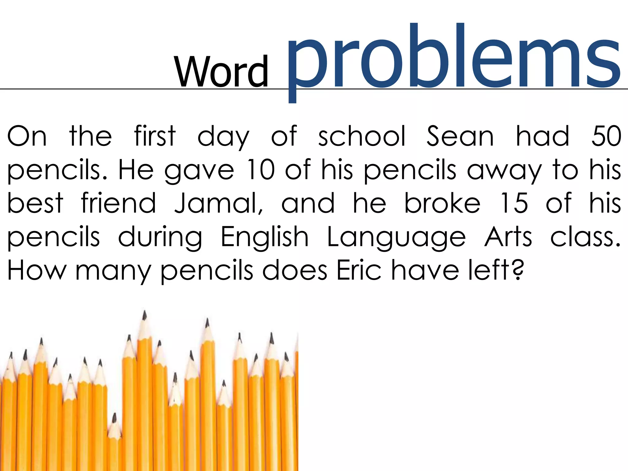 Word problemsOn the first day of school Sean had 50 pencils. He gave 10 of his pencils away to his best friend Jamal, and he broke 15 of his pencils during English Language Arts class. How many pencils does Eric have left?