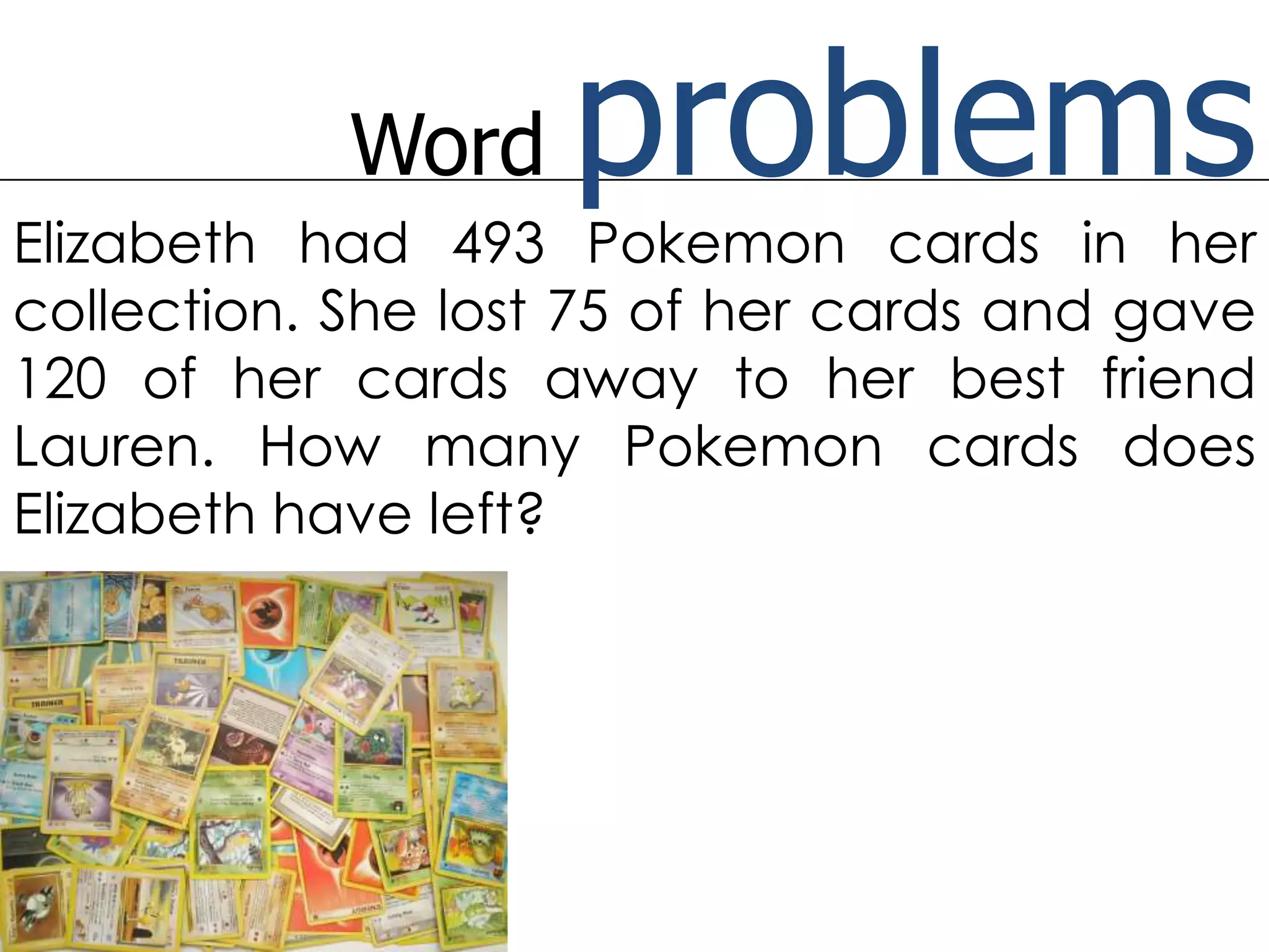 Word problemsElizabeth had 493 Pokemon cards in her collection. She lost 75 of her cards and gave 120 of her cards away to her best friend Lauren. How many Pokemon cards does Elizabeth have left?