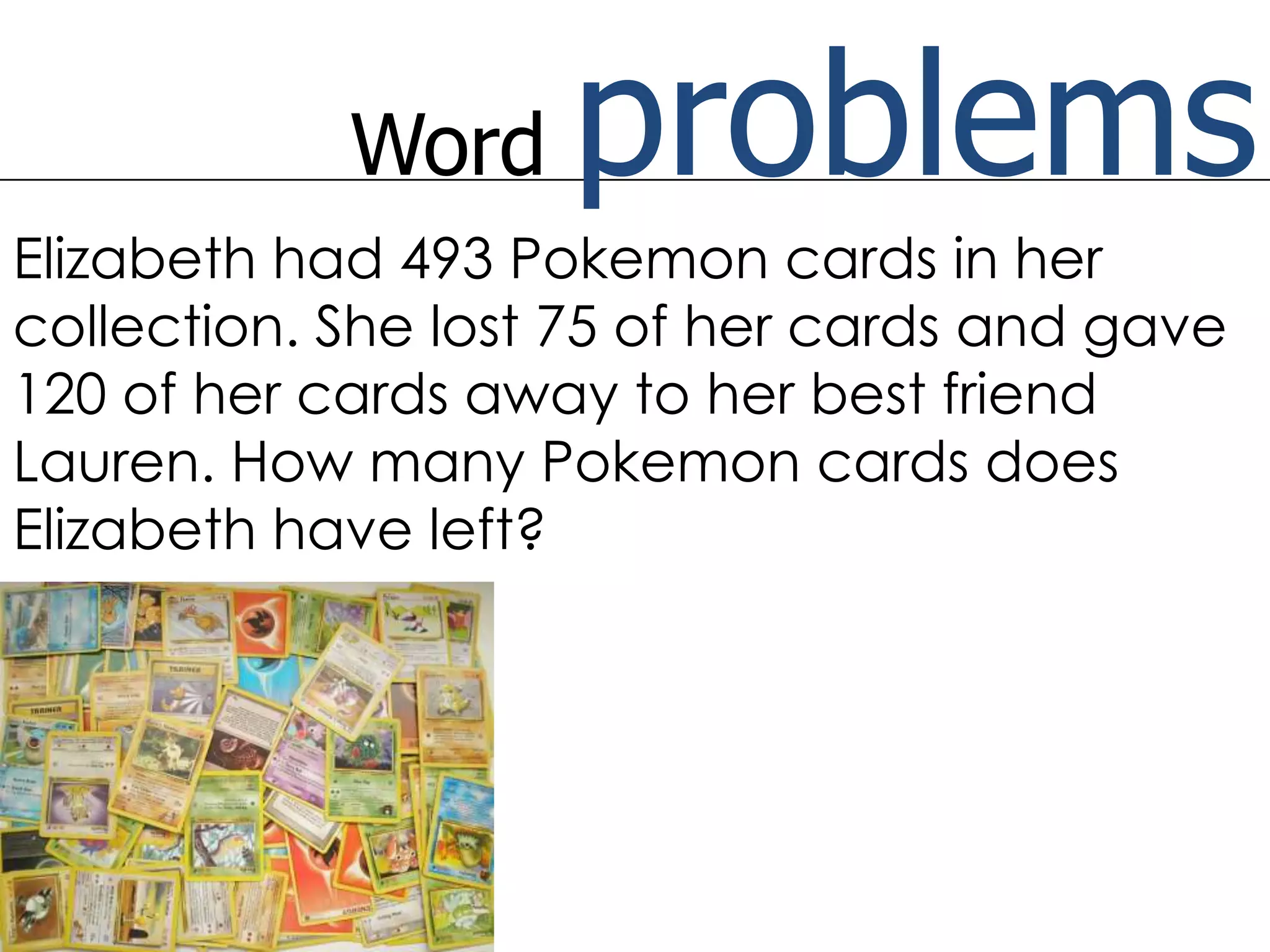 Word problemsElizabeth had 493 Pokemon cards in her collection. She lost 75 of her cards and gave 120 of her cards away to her best friend Lauren. How many Pokemon cards does Elizabeth have left?